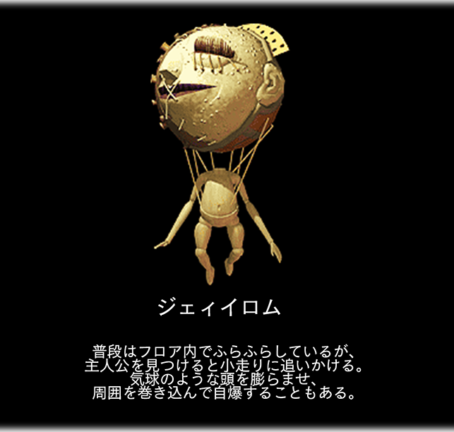ジェィイロム　普段はフロア内でふらふらしているが、 主人公を見つけると小走りに追いかける。 気球のような頭を膨らませ、 周囲を巻き込んで自爆することもある。