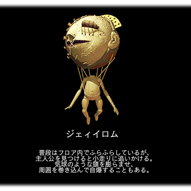 ジェィイロム　普段はフロア内でふらふらしているが、 主人公を見つけると小走りに追いかける。 気球のような頭を膨らませ、 周囲を巻き込んで自爆することもある。